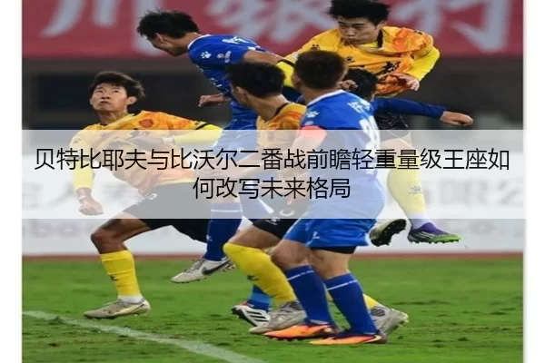 贝特比耶夫与比沃尔二番战前瞻轻重量级王座如何改写未来格局